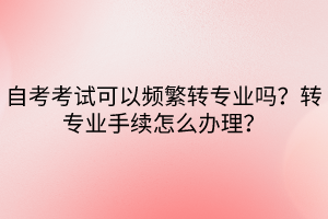 自考考試可以頻繁轉(zhuǎn)專業(yè)嗎？轉(zhuǎn)專業(yè)手續(xù)怎么辦理？