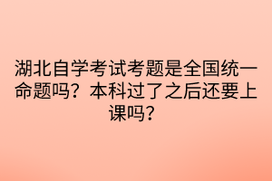 湖北自學(xué)考試考題是全國統(tǒng)一命題嗎？本科過了之后還要上課嗎？