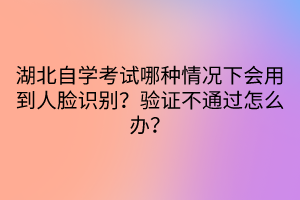 湖北自學(xué)考試哪種情況下會用到人臉識別？驗(yàn)證不通過怎么辦？