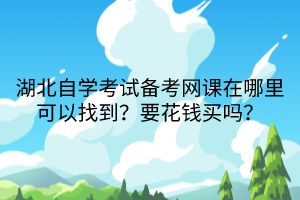 湖北自學考試備考網(wǎng)課在哪里可以找到？要花錢買嗎？