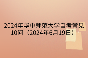 2024年華中師范大學(xué)自考常見(jiàn)10問(wèn)（2024年6月19日）