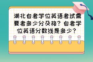 湖北自考學(xué)位英語考試需要考多少分及格？自考學(xué)位英語分?jǐn)?shù)線是多少？