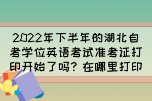 2022年下半年的湖北自考學(xué)位英語考試準(zhǔn)考證打印開始了嗎？在哪里打印