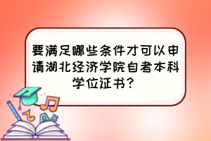 要滿足哪些條件才可以申請湖北經(jīng)濟學院自考本科學位證書？