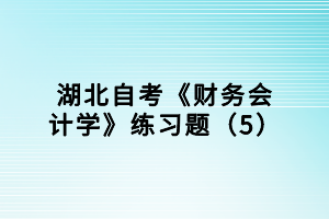 湖北自考《財(cái)務(wù)會(huì)計(jì)學(xué)》練習(xí)題（5）