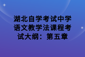 湖北自學(xué)考試中學(xué)語(yǔ)文教學(xué)法課程考試大綱：第五章