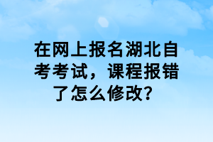 在網(wǎng)上報(bào)名湖北自考考試，課程報(bào)錯(cuò)了怎么修改？