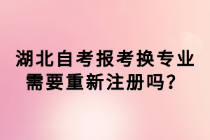 湖北自考報考換專業(yè)需要重新注冊嗎？