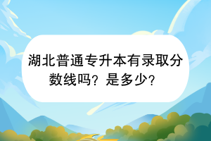 湖北普通專升本有錄取分?jǐn)?shù)線嗎？是多少？