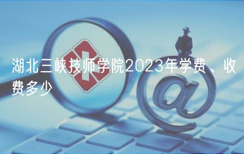 湖北三峽技師學(xué)院2023年學(xué)費(fèi)、收費(fèi)多少