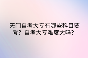 天門自考大專有哪些科目要考？自考大專難度大嗎？