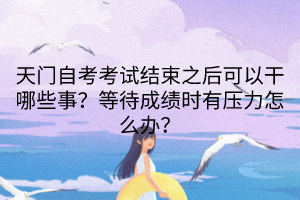 天門自考考試結(jié)束之后可以干哪些事？等待成績時有壓力怎么辦？