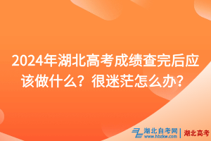 2024年湖北高考成績查完后應該做什么？很迷茫怎么辦？