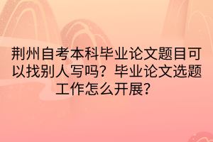 荊州自考本科畢業(yè)論文題目可以找別人寫嗎？畢業(yè)論文選題工作怎么開展？