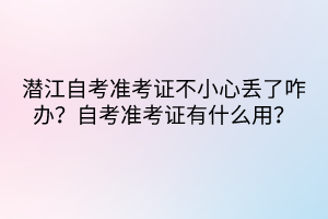 潛江自考準(zhǔn)考證不小心丟了咋辦？自考準(zhǔn)考證有什么用？