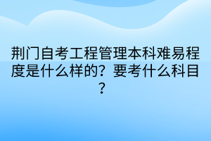 荊門自考工程管理本科難易程度是什么樣的？要考什么科目？