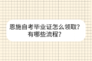 恩施自考畢業(yè)證怎么領(lǐng)取？有哪些流程？