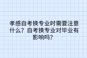 孝感自考換專業(yè)時需要注意什么？自考換專業(yè)對畢業(yè)有影響嗎？