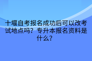 十堰自考報名成功后可以改考試地點嗎？專升本報名資料是什么？