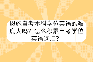 恩施自考本科學(xué)位英語的難度大嗎？怎么積累自考學(xué)位英語詞匯？