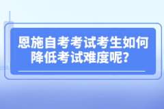 恩施自考考試考生如何降低考試難度呢？